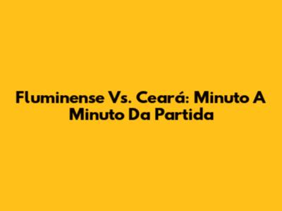 Fluminense Vs. Ceará: Minuto A Minuto Da Partida