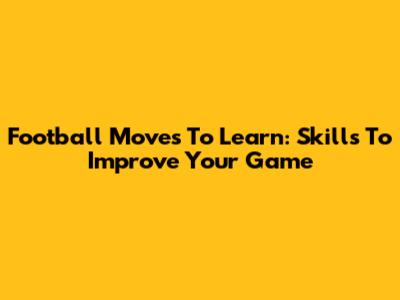 Football Moves To Learn: Skills To Improve Your Game