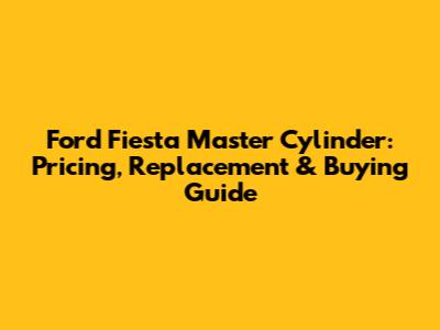 Ford Fiesta Master Cylinder: Pricing, Replacement & Buying Guide