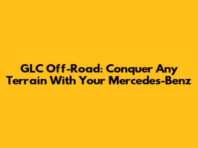 GLC Off-Road: Conquer Any Terrain With Your Mercedes-Benz
