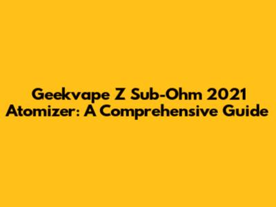 Geekvape Z Sub-Ohm 2021 Atomizer: A Comprehensive Guide