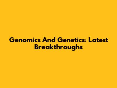 Genomics And Genetics: Latest Breakthroughs