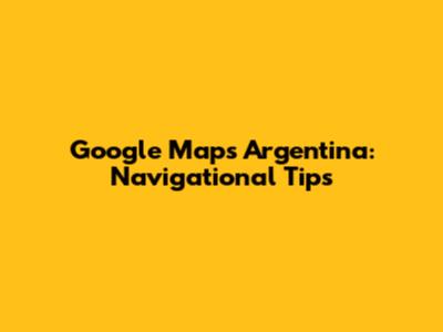 Google Maps Argentina: Navigational Tips