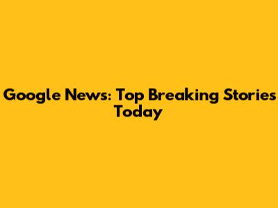 Google News: Top Breaking Stories Today