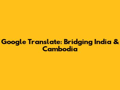 Google Translate: Bridging India & Cambodia