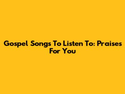 Gospel Songs To Listen To: Praises For You