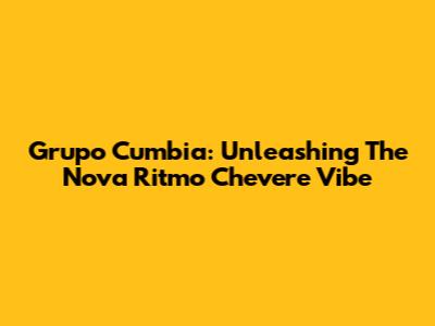 Grupo Cumbia: Unleashing The Nova Ritmo Chevere Vibe