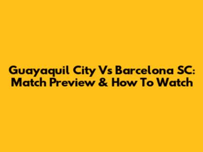 Guayaquil City Vs Barcelona SC: Match Preview & How To Watch