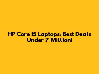 HP Core I5 Laptops: Best Deals Under 7 Million!