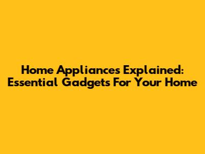 Home Appliances Explained: Essential Gadgets For Your Home