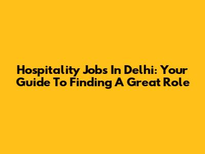 Hospitality Jobs In Delhi: Your Guide To Finding A Great Role