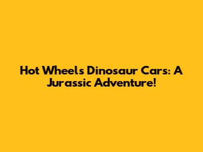Hot Wheels Dinosaur Cars: A Jurassic Adventure!