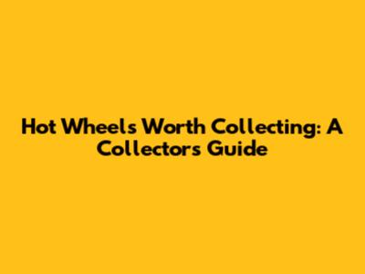Hot Wheels Worth Collecting: A Collector's Guide