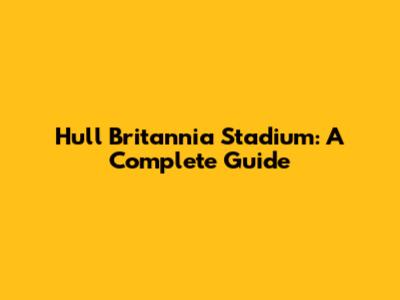 Hull Britannia Stadium: A Complete Guide