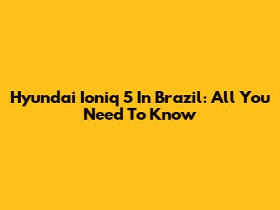 Hyundai Ioniq 5 In Brazil: All You Need To Know