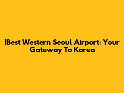IBest Western Seoul Airport: Your Gateway To Korea