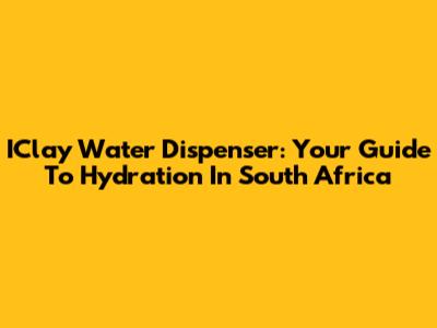 IClay Water Dispenser: Your Guide To Hydration In South Africa