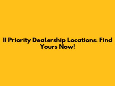 II Priority Dealership Locations: Find Yours Now!
