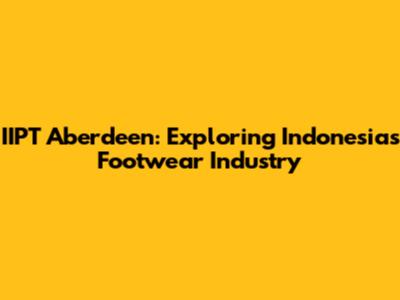 IIPT Aberdeen: Exploring Indonesia's Footwear Industry