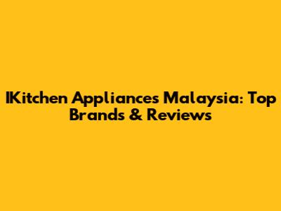 IKitchen Appliances Malaysia: Top Brands & Reviews
