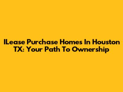 ILease Purchase Homes In Houston TX: Your Path To Ownership