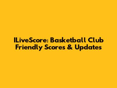 ILiveScore: Basketball Club Friendly Scores & Updates