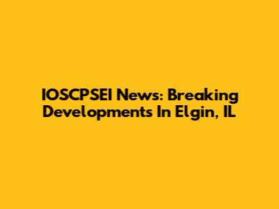 IOSCPSEI News: Breaking Developments In Elgin, IL