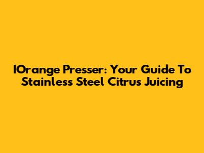 IOrange Presser: Your Guide To Stainless Steel Citrus Juicing