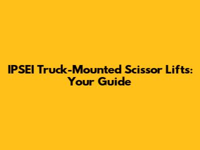 IPSEI Truck-Mounted Scissor Lifts: Your Guide