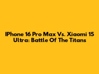 IPhone 16 Pro Max Vs. Xiaomi 15 Ultra: Battle Of The Titans