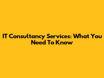 IT Consultancy Services: What You Need To Know