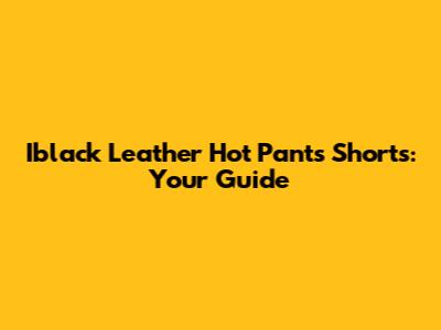 Iblack Leather Hot Pants Shorts: Your Guide
