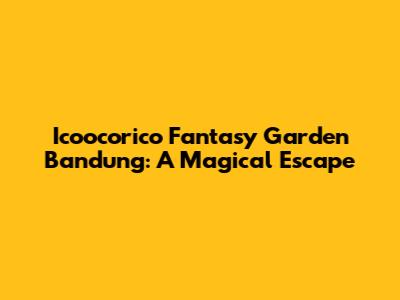 Icoocorico Fantasy Garden Bandung: A Magical Escape