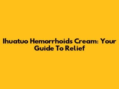 Ihuatuo Hemorrhoids Cream: Your Guide To Relief