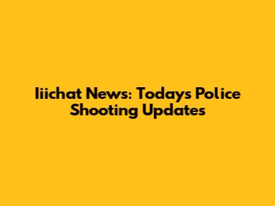 Iiichat News: Today's Police Shooting Updates