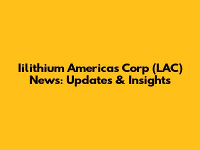 Iilithium Americas Corp (LAC) News: Updates & Insights