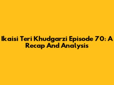 Ikaisi Teri Khudgarzi Episode 70: A Recap And Analysis