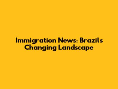 Immigration News: Brazil's Changing Landscape