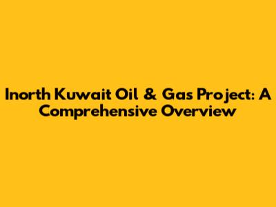 Inorth Kuwait Oil & Gas Project: A Comprehensive Overview