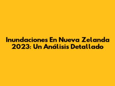 Inundaciones En Nueva Zelanda 2023: Un Análisis Detallado