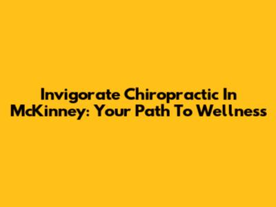 Invigorate Chiropractic In McKinney: Your Path To Wellness