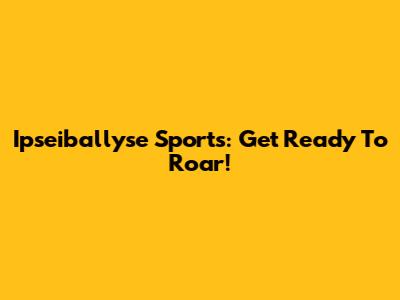 Ipseiballyse Sports: Get Ready To Roar!