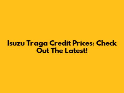 Isuzu Traga Credit Prices: Check Out The Latest!