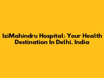 IziMahindru Hospital: Your Health Destination In Delhi, India