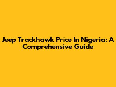 Jeep Trackhawk Price In Nigeria: A Comprehensive Guide