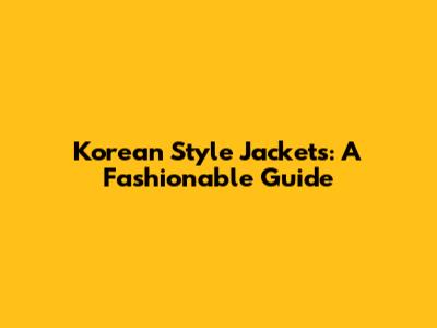 Korean Style Jackets: A Fashionable Guide