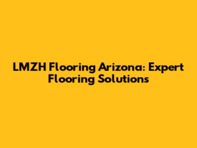 LMZH Flooring Arizona: Expert Flooring Solutions