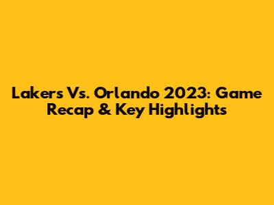 Lakers Vs. Orlando 2023: Game Recap & Key Highlights