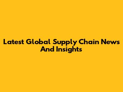 Latest Global Supply Chain News And Insights