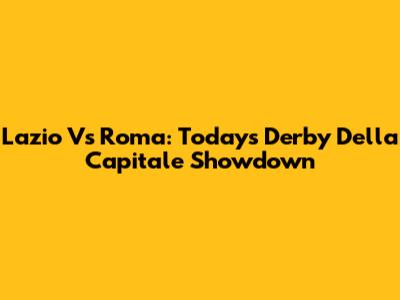 Lazio Vs Roma: Today's Derby Della Capitale Showdown